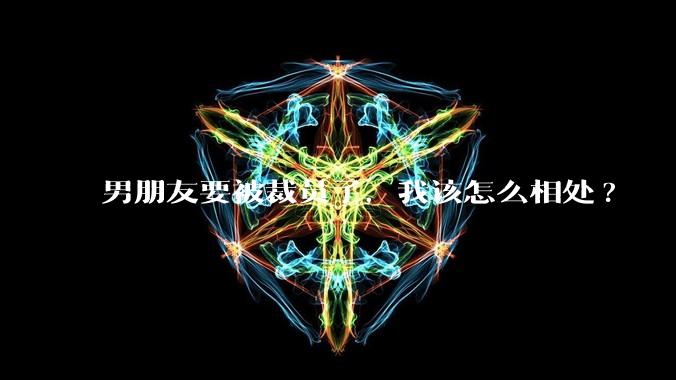 男朋友要被裁员了,我该怎么相处?