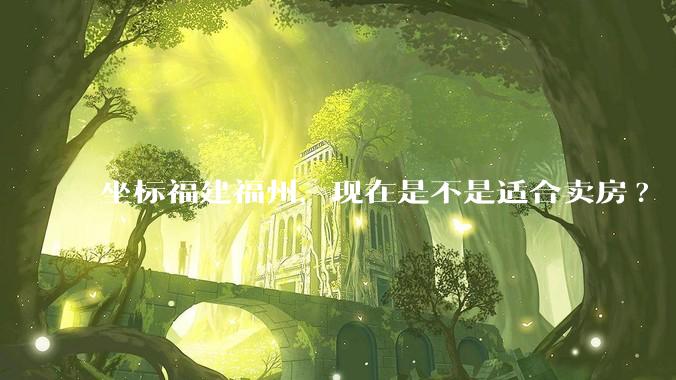 坐标福建福州,现在是不是适合卖房?