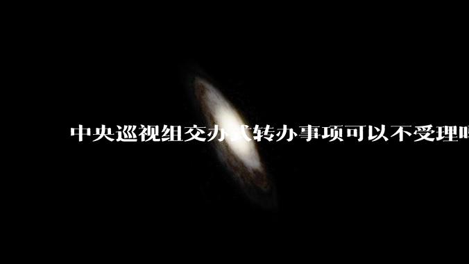 中央巡视组交办式转办事项可以不受理吗?
