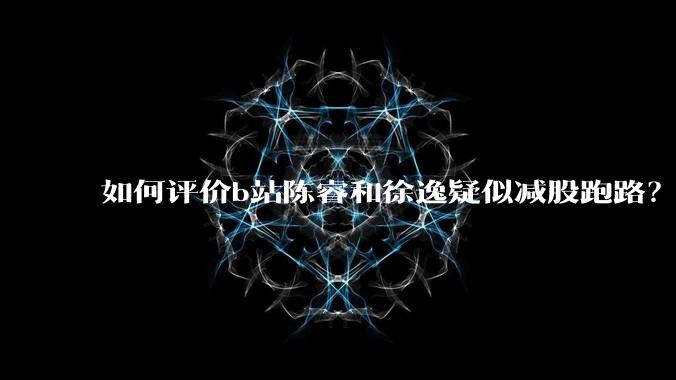如何评价b站陈睿和徐逸疑似减股跑路?