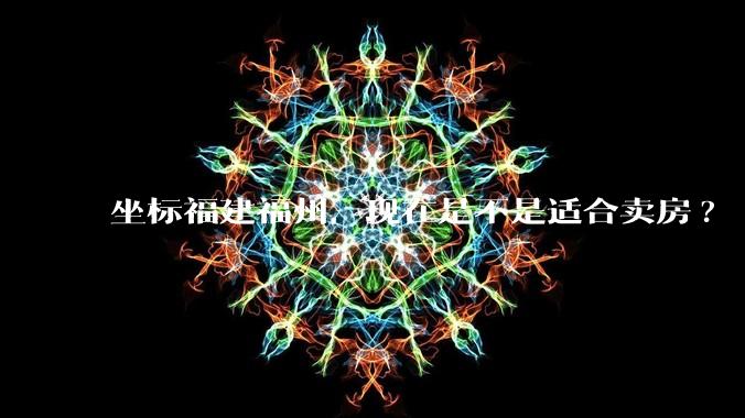 坐标福建福州,现在是不是适合卖房?