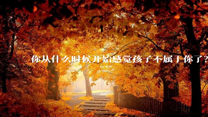 你从什么时候开始感觉孩子不属于你了?