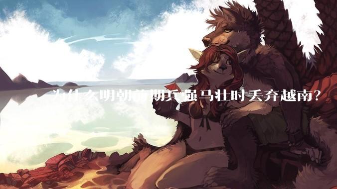 为什么明朝前期兵强马壮时丢弃越南?