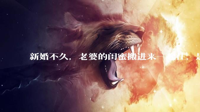 新婚不久,老婆的闺蜜搬进来一起住,是什么意思啊?