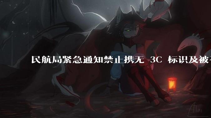 民航局紧急通知禁止携无 3C 标识及被召回的充电宝乘境内航班，无 3C 标识充电宝有哪些安全隐患？