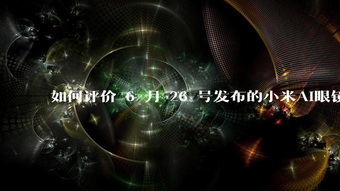 如何评价 6 月 26 号发布的小米AI眼镜?