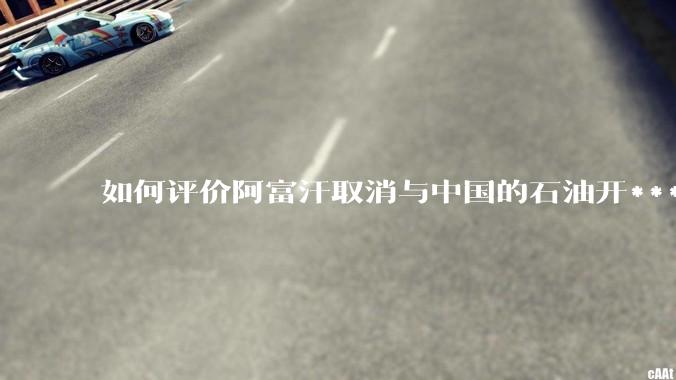 如何评价阿富汗取消与中国的石油开***合同?