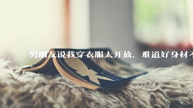 男朋友说我穿衣服太开放,难道好身材不应该显示出来吗?