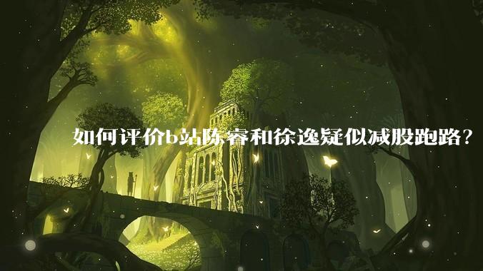 如何评价b站陈睿和徐逸疑似减股跑路?