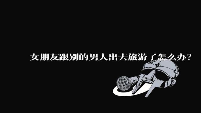 女朋友跟别的男人出去旅游了怎么办?