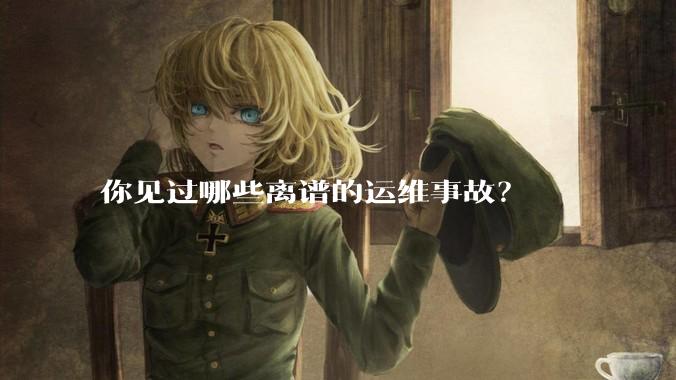 你见过哪些离谱的运维事故?
