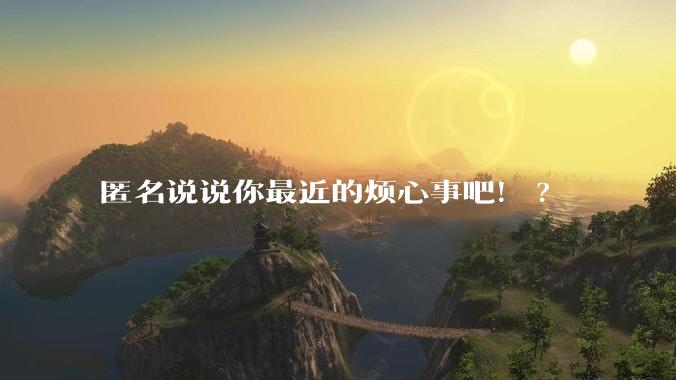 匿名说说你最近的烦心事吧!?