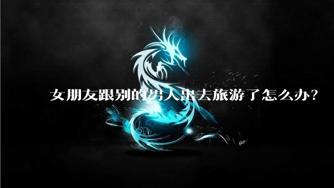 女朋友跟别的男人出去旅游了怎么办?