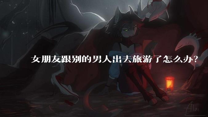 女朋友跟别的男人出去旅游了怎么办?