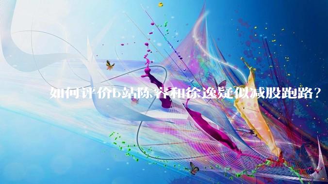 如何评价b站陈睿和徐逸疑似减股跑路?