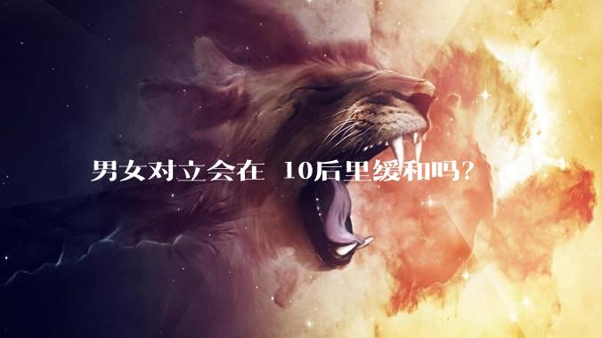 男女对立会在 10后里缓和吗?