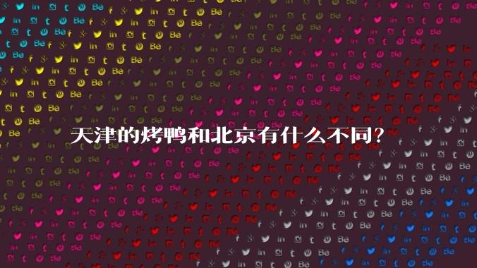 天津的烤鸭和北京有什么不同?