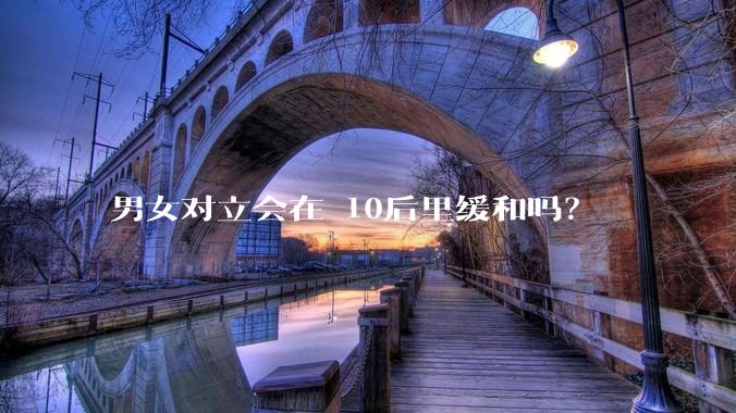 男女对立会在 10后里缓和吗?