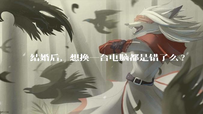 结婚后,想换一台电脑都是错了么?