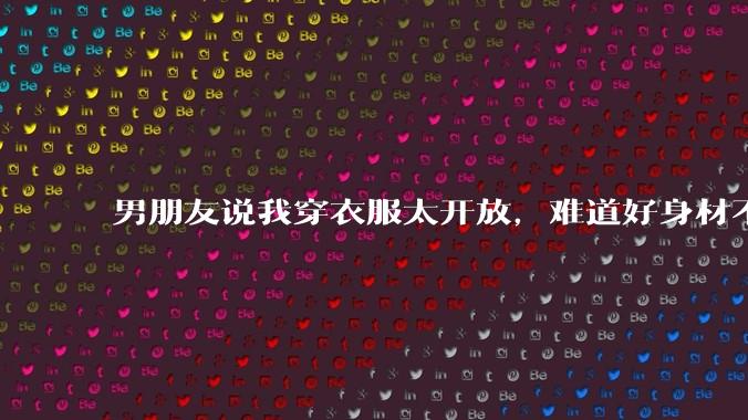 男朋友说我穿衣服太开放,难道好身材不应该显示出来吗?