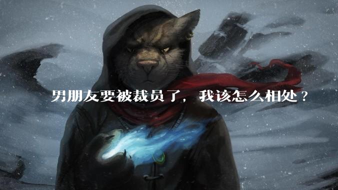 男朋友要被裁员了,我该怎么相处?