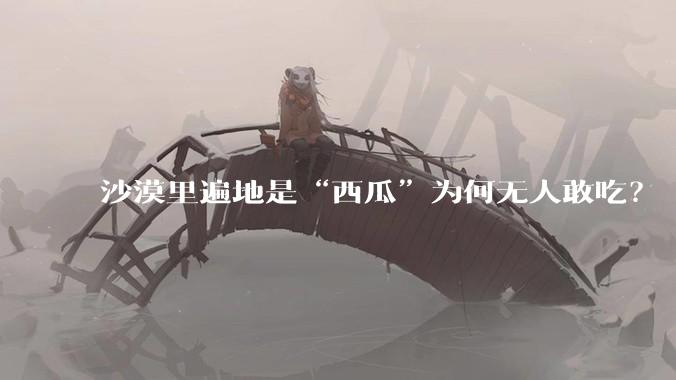 沙漠里遍地是“西瓜”为何无人敢吃?
