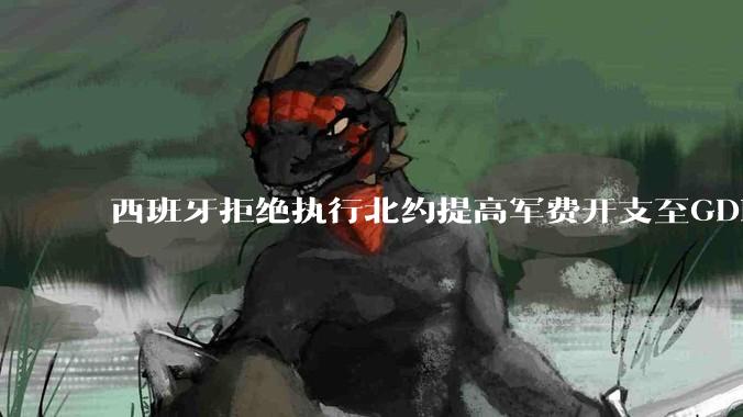 西班牙拒绝执行北约提高军费开支至GDP 5%的目标,透露哪些信息?