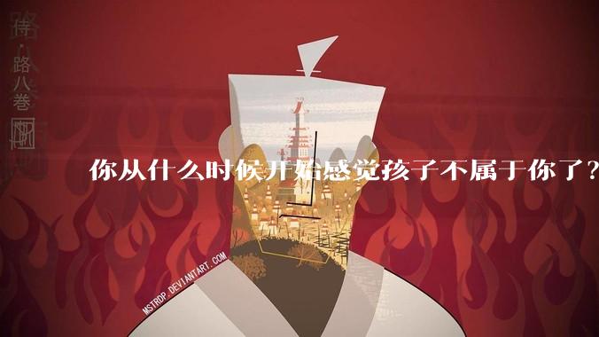 你从什么时候开始感觉孩子不属于你了?