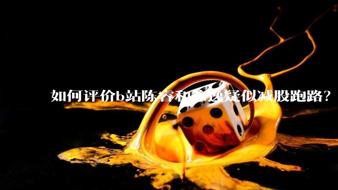 如何评价b站陈睿和徐逸疑似减股跑路?