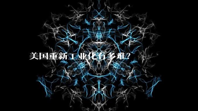 美国重新工业化有多难?