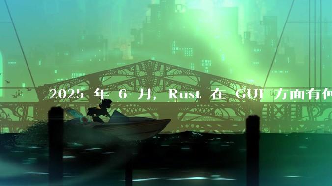 2025 年 6 月,Rust 在 GUI 方面有何大的进展? 你最看好哪个框架?
