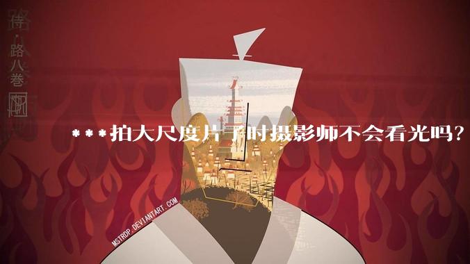 ***拍大尺度片子时摄影师不会看光吗?