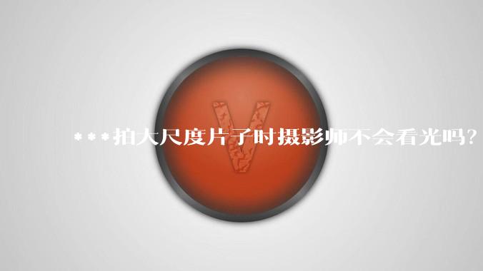 ***拍大尺度片子时摄影师不会看光吗?