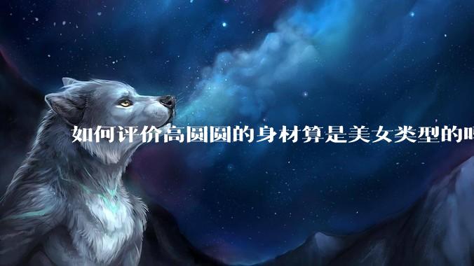 如何评价高圆圆的身材算是美女类型的吗?