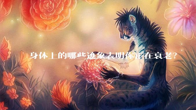 身体上的哪些迹象表明你正在衰老?