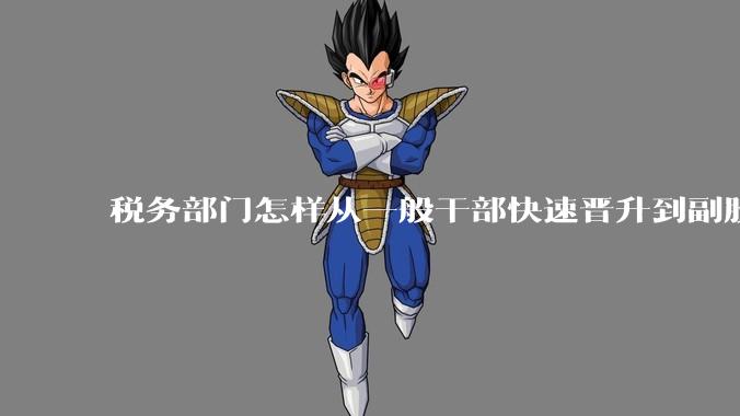 税务部门怎样从一般干部快速晋升到副股长?