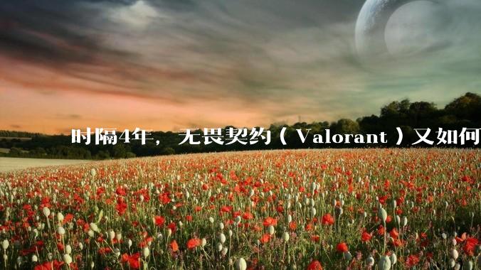 时隔4年,无畏契约(Valorant)又如何评价?