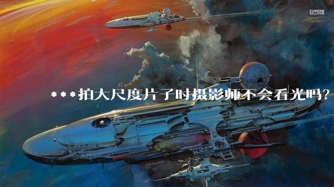 ***拍大尺度片子时摄影师不会看光吗?