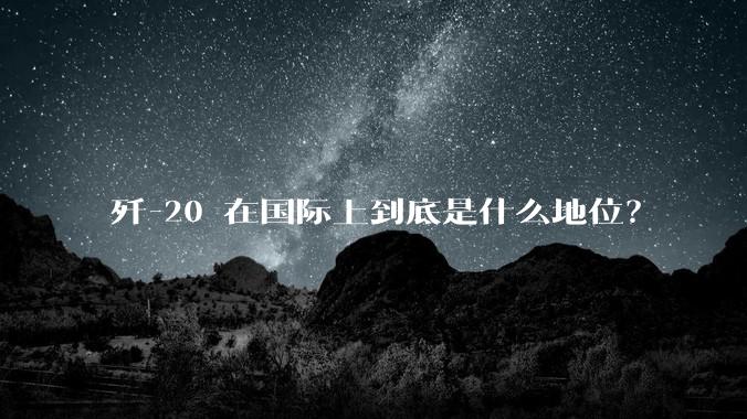 歼-20 在国际上到底是什么地位?