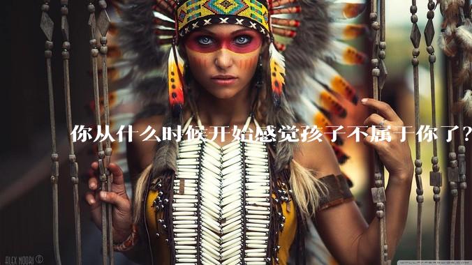 你从什么时候开始感觉孩子不属于你了?