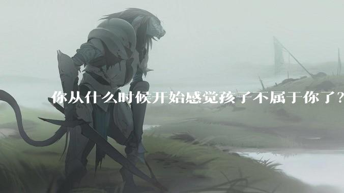 你从什么时候开始感觉孩子不属于你了?