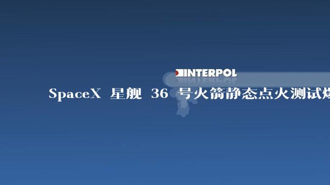 SpaceX 星舰 36 号火箭静态点火测试爆炸,爆炸的原因是什么?会对星舰发展产生什么影响?