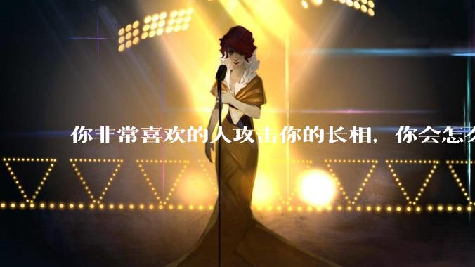 你非常喜欢的人攻击你的长相,你会怎么办?