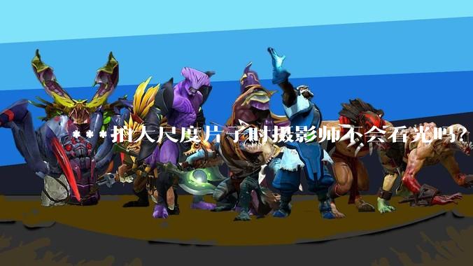 ***拍大尺度片子时摄影师不会看光吗?