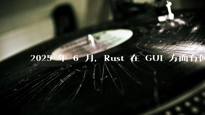 2025 年 6 月,Rust 在 GUI 方面有何大的进展? 你最看好哪个框架?