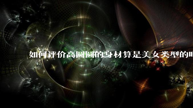 如何评价高圆圆的身材算是美女类型的吗?