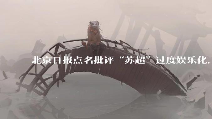 北京日报点名批评“苏超”过度娱乐化,它是否管的太宽了?为什么无良媒体不会被查封取缔?