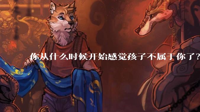 你从什么时候开始感觉孩子不属于你了?