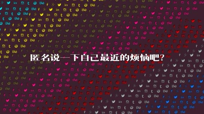 匿名说一下自己最近的烦恼吧?
