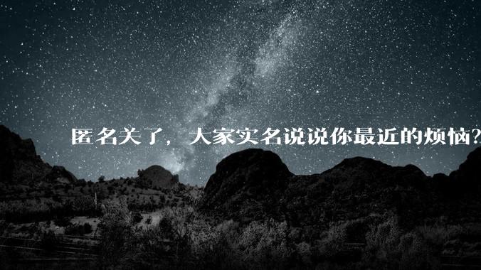 匿名关了,大家实名说说你最近的烦恼?